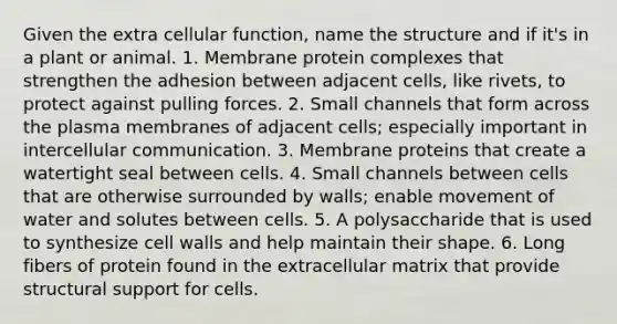 Given the extra cellular function, name the structure and if it's in a plant or animal. 1. Membrane protein complexes that strengthen the adhesion between adjacent cells, like rivets, to protect against pulling forces. 2. Small channels that form across the plasma membranes of adjacent cells; especially important in intercellular communication. 3. Membrane proteins that create a watertight seal between cells. 4. Small channels between cells that are otherwise surrounded by walls; enable movement of water and solutes between cells. 5. A polysaccharide that is used to synthesize cell walls and help maintain their shape. 6. Long fibers of protein found in the extracellular matrix that provide structural support for cells.