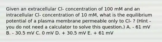 Given an extracellular Cl- concentration of 100 mM and an intracellular Cl- concentration of 10 mM, what is the equilibrium potential of a plasma membrane permeable only to Cl- ? (Hint - you do not need a calculator to solve this question.) A. - 61 mV B. - 30.5 mV C. 0 mV D. + 30.5 mV E. + 61 mV