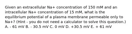 Given an extracellular Na+ concentration of 150 mM and an intracellular Na+ concentration of 15 mM, what is the equilibrium potential of a plasma membrane permeable only to Na+? (Hint - you do not need a calculator to solve this question.) A. - 61 mV B. - 30.5 mV C. 0 mV D. +30.5 mV E. + 61 mV