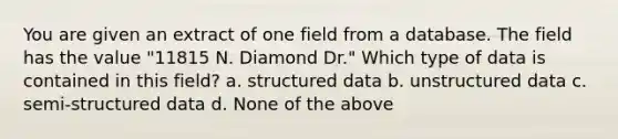 You are given an extract of one field from a database. The field has the value "11815 N. Diamond Dr." Which type of data is contained in this field? a. structured data b. unstructured data c. semi-structured data d. None of the above