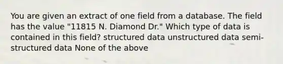 You are given an extract of one field from a database. The field has the value "11815 N. Diamond Dr." Which type of data is contained in this field? structured data unstructured data semi-structured data None of the above