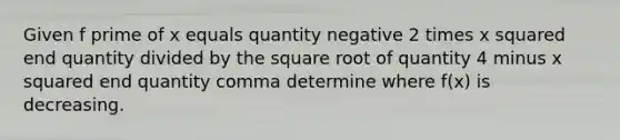 Given f prime of x equals quantity negative 2 times <a href='https://www.questionai.com/knowledge/k6hH5MKAoP-x-squared' class='anchor-knowledge'>x squared</a> end quantity divided by the square root of quantity 4 minus x squared end quantity comma determine where f(x) is decreasing.