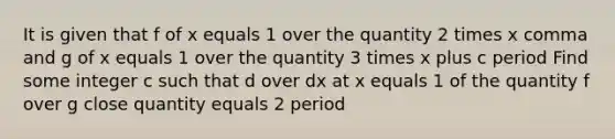 It is given that f of x equals 1 over the quantity 2 times x comma and g of x equals 1 over the quantity 3 times x plus c period Find some integer c such that d over dx at x equals 1 of the quantity f over g close quantity equals 2 period