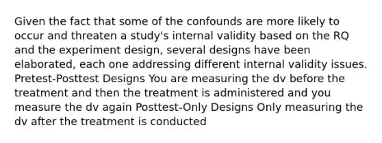 Given the fact that some of the confounds are more likely to occur and threaten a study's internal validity based on the RQ and the experiment design, several designs have been elaborated, each one addressing different internal validity issues. Pretest-Posttest Designs You are measuring the dv before the treatment and then the treatment is administered and you measure the dv again Posttest-Only Designs Only measuring the dv after the treatment is conducted