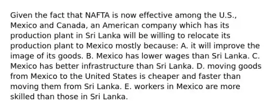 Given the fact that NAFTA is now effective among the U.S., Mexico and Canada, an American company which has its production plant in Sri Lanka will be willing to relocate its production plant to Mexico mostly because: A. it will improve the image of its goods. B. Mexico has lower wages than Sri Lanka. C. Mexico has better infrastructure than Sri Lanka. D. moving goods from Mexico to the United States is cheaper and faster than moving them from Sri Lanka. E. workers in Mexico are more skilled than those in Sri Lanka.