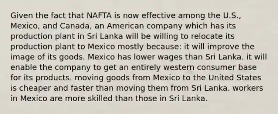 Given the fact that NAFTA is now effective among the U.S., Mexico, and Canada, an American company which has its production plant in Sri Lanka will be willing to relocate its production plant to Mexico mostly because: it will improve the image of its goods. Mexico has lower wages than Sri Lanka. it will enable the company to get an entirely western consumer base for its products. moving goods from Mexico to the United States is cheaper and faster than moving them from Sri Lanka. workers in Mexico are more skilled than those in Sri Lanka.