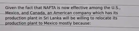 Given the fact that NAFTA is now effective among the U.S., Mexico, and Canada, an American company which has its production plant in Sri Lanka will be willing to relocate its production plant to Mexico mostly because: