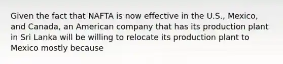 Given the fact that NAFTA is now effective in the U.S., Mexico, and Canada, an American company that has its production plant in Sri Lanka will be willing to relocate its production plant to Mexico mostly because