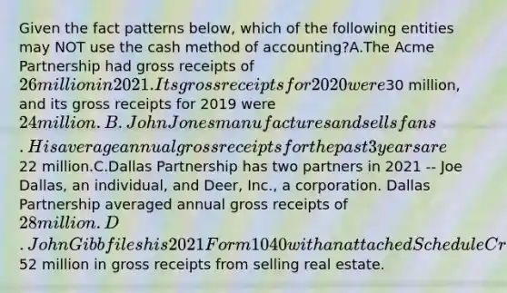 Given the fact patterns below, which of the following entities may NOT use the cash method of accounting?A.The Acme Partnership had gross receipts of 26 million in 2021. Its gross receipts for 2020 were30 million, and its gross receipts for 2019 were 24 million.B.John Jones manufactures and sells fans. His average annual gross receipts for the past 3 years are22 million.C.Dallas Partnership has two partners in 2021 -- Joe Dallas, an individual, and Deer, Inc., a corporation. Dallas Partnership averaged annual gross receipts of 28 million.D.John Gibb files his 2021 Form 1040 with an attached Schedule C reflecting52 million in gross receipts from selling real estate.