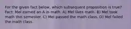 For the given fact below, which subsequent proposition is true? Fact: Mel earned an A in math. A) Mel likes math. B) Mel took math this semester. C) Mel passed the math class. D) Mel failed the math class.