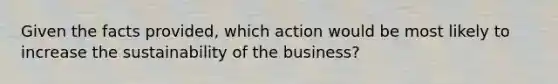 Given the facts provided, which action would be most likely to increase the sustainability of the business?