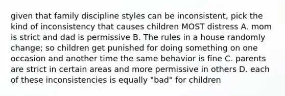 given that family discipline styles can be inconsistent, pick the kind of inconsistency that causes children MOST distress A. mom is strict and dad is permissive B. The rules in a house randomly change; so children get punished for doing something on one occasion and another time the same behavior is fine C. parents are strict in certain areas and more permissive in others D. each of these inconsistencies is equally "bad" for children