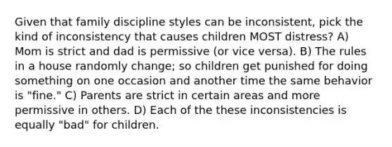 Given that family discipline styles can be inconsistent, pick the kind of inconsistency that causes children MOST distress? A) Mom is strict and dad is permissive (or vice versa). B) The rules in a house randomly change; so children get punished for doing something on one occasion and another time the same behavior is "fine." C) Parents are strict in certain areas and more permissive in others. D) Each of the these inconsistencies is equally "bad" for children.