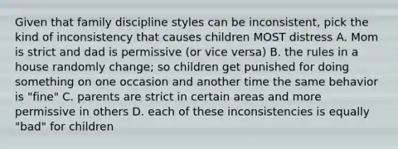 Given that family discipline styles can be inconsistent, pick the kind of inconsistency that causes children MOST distress A. Mom is strict and dad is permissive (or vice versa) B. the rules in a house randomly change; so children get punished for doing something on one occasion and another time the same behavior is "fine" C. parents are strict in certain areas and more permissive in others D. each of these inconsistencies is equally "bad" for children