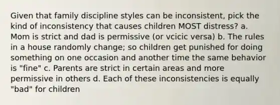 Given that family discipline styles can be inconsistent, pick the kind of inconsistency that causes children MOST distress? a. Mom is strict and dad is permissive (or vcicic versa) b. The rules in a house randomly change; so children get punished for doing something on one occasion and another time the same behavior is "fine" c. Parents are strict in certain areas and more permissive in others d. Each of these inconsistencies is equally "bad" for children