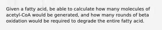 Given a fatty acid, be able to calculate how many molecules of acetyl-CoA would be generated, and how many rounds of beta oxidation would be required to degrade the entire fatty acid.