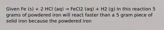 Given Fe (s) + 2 HCl (aq) → FeCl2 (aq) + H2 (g) In this reaction 5 grams of powdered iron will react faster than a 5 gram piece of solid iron because the powdered iron