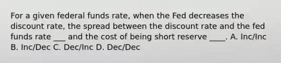 For a given federal funds rate, when the Fed decreases the discount rate, the spread between the discount rate and the fed funds rate ___ and the cost of being short reserve ____. A. Inc/Inc B. Inc/Dec C. Dec/Inc D. Dec/Dec