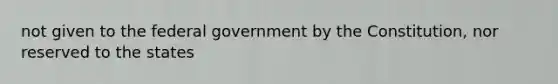 not given to the federal government by the Constitution, nor reserved to the states