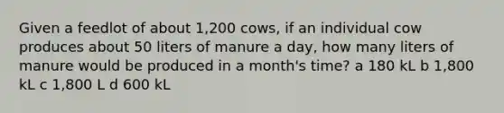 Given a feedlot of about 1,200 cows, if an individual cow produces about 50 liters of manure a day, how many liters of manure would be produced in a month's time? a 180 kL b 1,800 kL c 1,800 L d 600 kL