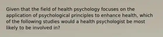 Given that the field of health psychology focuses on the application of psychological principles to enhance health, which of the following studies would a health psychologist be most likely to be involved in?