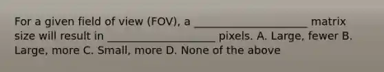 For a given field of view (FOV), a _____________________ matrix size will result in ____________________ pixels. A. Large, fewer B. Large, more C. Small, more D. None of the above