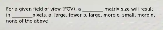 For a given field of view (FOV), a _________ matrix size will result in _________pixels. a. large, fewer b. large, more c. small, more d. none of the above