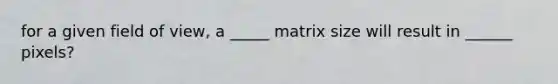 for a given field of view, a _____ matrix size will result in ______ pixels?