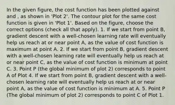 In the given figure, the cost function has been plotted against and , as shown in 'Plot 2'. The contour plot for the same cost function is given in 'Plot 1'. Based on the figure, choose the correct options (check all that apply). 1. If we start from point B, gradient descent with a well-chosen learning rate will eventually help us reach at or near point A, as the value of cost function is maximum at point A. 2. If we start from point B, gradient descent with a well-chosen learning rate will eventually help us reach at or near point C, as the value of cost function is minimum at point C. 3. Point P (the global minimum of plot 2) corresponds to point A of Plot 4. If we start from point B, gradient descent with a well-chosen learning rate will eventually help us reach at or near point A, as the value of cost function is minimum at A. 5. Point P (The global minimum of plot 2) corresponds to point C of Plot 1.