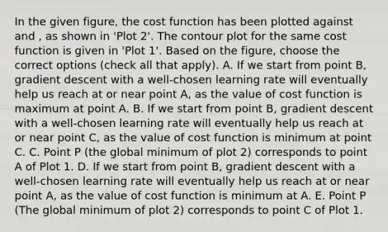 In the given figure, the cost function has been plotted against and , as shown in 'Plot 2'. The contour plot for the same cost function is given in 'Plot 1'. Based on the figure, choose the correct options (check all that apply). A. If we start from point B, gradient descent with a well-chosen learning rate will eventually help us reach at or near point A, as the value of cost function is maximum at point A. B. If we start from point B, gradient descent with a well-chosen learning rate will eventually help us reach at or near point C, as the value of cost function is minimum at point C. C. Point P (the global minimum of plot 2) corresponds to point A of Plot 1. D. If we start from point B, gradient descent with a well-chosen learning rate will eventually help us reach at or near point A, as the value of cost function is minimum at A. E. Point P (The global minimum of plot 2) corresponds to point C of Plot 1.