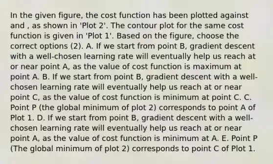 In the given figure, the cost function has been plotted against and , as shown in 'Plot 2'. The contour plot for the same cost function is given in 'Plot 1'. Based on the figure, choose the correct options (2). A. If we start from point B, gradient descent with a well-chosen learning rate will eventually help us reach at or near point A, as the value of cost function is maximum at point A. B. If we start from point B, gradient descent with a well-chosen learning rate will eventually help us reach at or near point C, as the value of cost function is minimum at point C. C. Point P (the global minimum of plot 2) corresponds to point A of Plot 1. D. If we start from point B, gradient descent with a well-chosen learning rate will eventually help us reach at or near point A, as the value of cost function is minimum at A. E. Point P (The global minimum of plot 2) corresponds to point C of Plot 1.