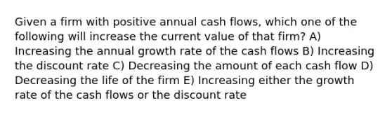 Given a firm with positive annual cash flows, which one of the following will increase the current value of that firm? A) Increasing the annual growth rate of the cash flows B) Increasing the discount rate C) Decreasing the amount of each cash flow D) Decreasing the life of the firm E) Increasing either the growth rate of the cash flows or the discount rate