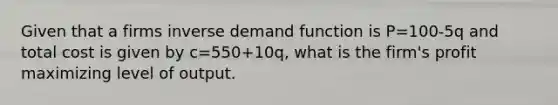 Given that a firms inverse demand function is P=100-5q and total cost is given by c=550+10q, what is the firm's profit maximizing level of output.