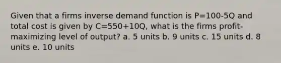 Given that a firms inverse demand function is P=100-5Q and total cost is given by C=550+10Q, what is the firms profit-maximizing level of output? a. 5 units b. 9 units c. 15 units d. 8 units e. 10 units