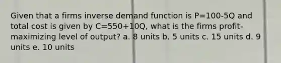 Given that a firms inverse demand function is P=100-5Q and total cost is given by C=550+10Q, what is the firms profit-maximizing level of output? a. 8 units b. 5 units c. 15 units d. 9 units e. 10 units