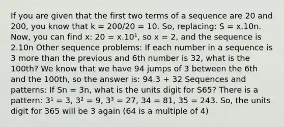 If you are given that the first two terms of a sequence are 20 and 200, you know that k = 200/20 = 10. So, replacing: S = x.10n. Now, you can find x: 20 = x.10¹, so x = 2, and the sequence is 2.10n Other sequence problems: If each number in a sequence is 3 more than the previous and 6th number is 32, what is the 100th? We know that we have 94 jumps of 3 between the 6th and the 100th, so the answer is: 94.3 + 32 Sequences and patterns: If Sn = 3n, what is the units digit for S65? There is a pattern: 3¹ = 3, 3² = 9, 3³ = 27, 34 = 81, 35 = 243. So, the units digit for 365 will be 3 again (64 is a multiple of 4)