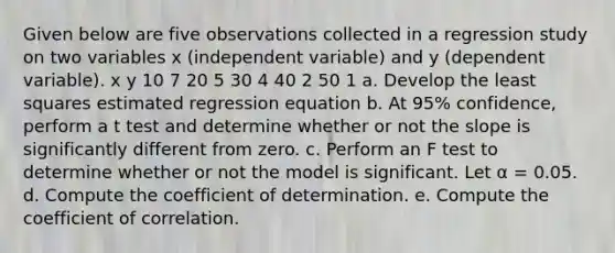 Given below are five observations collected in a regression study on two variables x (independent variable) and y (dependent variable). x y 10 7 20 5 30 4 40 2 50 1 a. Develop the least squares estimated regression equation b. At 95% confidence, perform a t test and determine whether or not the slope is significantly different from zero. c. Perform an F test to determine whether or not the model is significant. Let α = 0.05. d. Compute the coefficient of determination. e. Compute the coefficient of correlation.