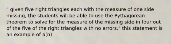 " given five right triangles each with the measure of one side missing, the students will be able to use the Pythagorean theorem to solve for the measure of the missing side in four out of the five of the right triangles with no errors." this statement is an example of a(n)