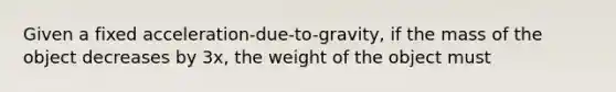 Given a fixed acceleration-due-to-gravity, if the mass of the object decreases by 3x, the weight of the object must