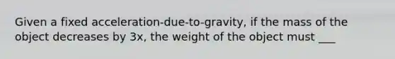 Given a fixed acceleration-due-to-gravity, if the mass of the object decreases by 3x, the weight of the object must ___