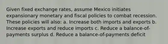 Given fixed exchange rates, assume Mexico initiates expansionary monetary and fiscal policies to combat recession. These policies will also: a. Increase both imports and exports b. Increase exports and reduce imports c. Reduce a balance-of-payments surplus d. Reduce a balance-of-payments deficit