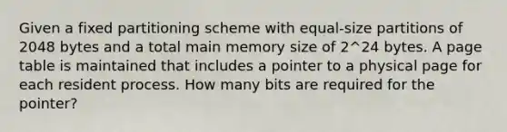 Given a fixed partitioning scheme with equal-size partitions of 2048 bytes and a total main memory size of 2^24 bytes. A page table is maintained that includes a pointer to a physical page for each resident process. How many bits are required for the pointer?