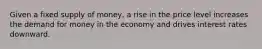 Given a fixed supply of money, a rise in the price level increases the demand for money in the economy and drives interest rates downward.