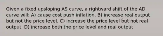 Given a fixed upsloping AS curve, a rightward shift of the AD curve will: A) cause cost push inflation. B) increase real output but not the price level. C) increase the price level but not real output. D) increase both the price level and real output