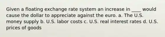 Given a floating exchange rate system an increase in ____ would cause the dollar to appreciate against the euro. a. The U.S. money supply b. U.S. labor costs c. U.S. real interest rates d. U.S. prices of goods