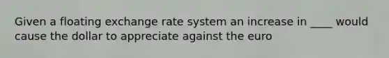 Given a floating exchange rate system an increase in ____ would cause the dollar to appreciate against the euro