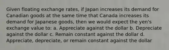 Given floating exchange rates, if Japan increases its demand for Canadian goods at the same time that Canada increases its demand for Japanese goods, then we would expect the yen's exchange value to: a. Appreciate against the dollar b. Depreciate against the dollar c. Remain constant against the dollar d. Appreciate, depreciate, or remain constant against the dollar