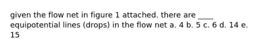 given the flow net in figure 1 attached. there are ____ equipotential lines (drops) in the flow net a. 4 b. 5 c. 6 d. 14 e. 15