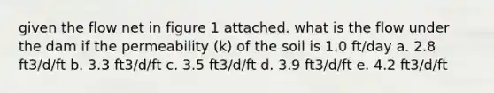 given the flow net in figure 1 attached. what is the flow under the dam if the permeability (k) of the soil is 1.0 ft/day a. 2.8 ft3/d/ft b. 3.3 ft3/d/ft c. 3.5 ft3/d/ft d. 3.9 ft3/d/ft e. 4.2 ft3/d/ft