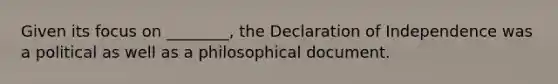 Given its focus on ________, the Declaration of Independence was a political as well as a philosophical document.